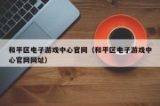 和平区电子游戏中心官网（和平区电子游戏中心官网网址）