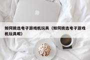 如何挑选电子游戏机玩具（如何挑选电子游戏机玩具呢）