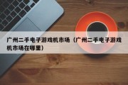 广州二手电子游戏机市场（广州二手电子游戏机市场在哪里）