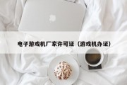 电子游戏机厂家许可证（游戏机办证）