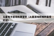 儿童电子游戏机便宜的（儿童游戏机哪种最受欢迎）