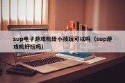 sup电子游戏机给小孩玩可以吗（sup游戏机好玩吗）