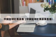 中国篮球比赛录像（中国篮球比赛录像直播）