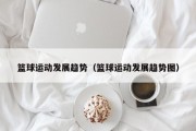 篮球运动发展趋势（篮球运动发展趋势图）